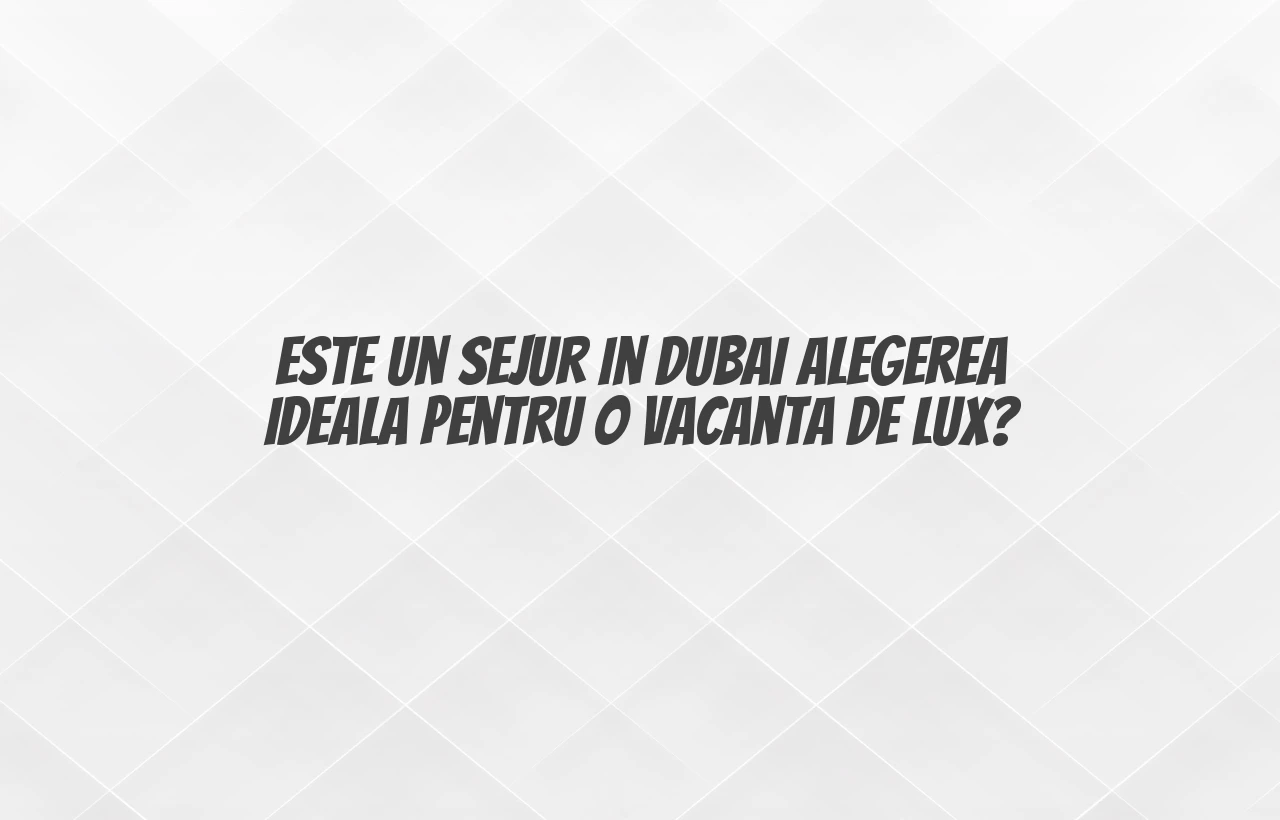 Este un sejur in Dubai alegerea ideala pentru o vacanta de lux?